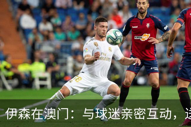 伊森在澳门：与球迷亲密互动，送签名篮球并玩假动作