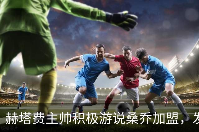 赫塔费主帅积极游说桑乔加盟，发展战略持续推进